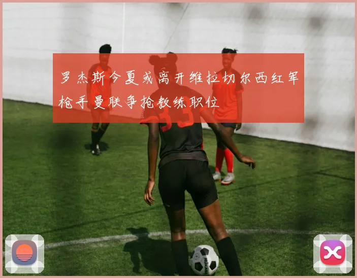 罗杰斯今夏或离开维拉切尔西红军枪手曼联争抢教练职位