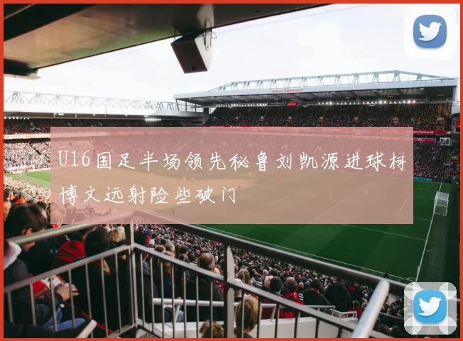 U16国足半场领先秘鲁刘凯源进球柯博文远射险些破门
