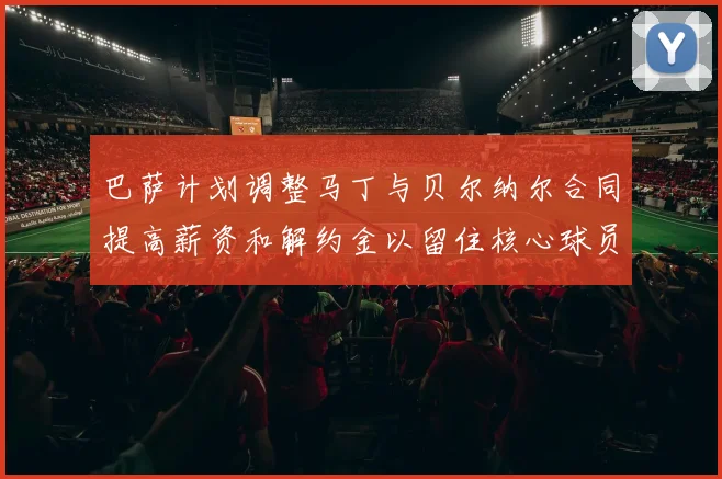 巴萨计划调整马丁与贝尔纳尔合同提高薪资和解约金以留住核心球员