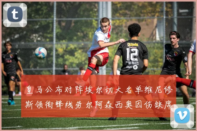 皇马公布对阵埃尔切大名单维尼修斯领衔锋线劳尔阿森西奥因伤缺席