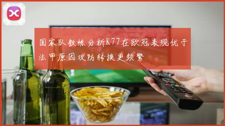 国家队教练分析K77在欧冠表现优于法甲原因攻防转换更频繁