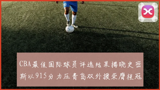 CBA最佳国际球员评选结果揭晓史密斯以915分力压青岛双外援荣膺桂冠
