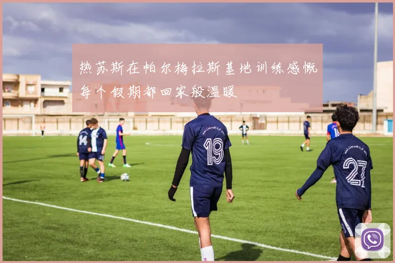热苏斯在帕尔梅拉斯基地训练感慨每个假期都回家般温暖