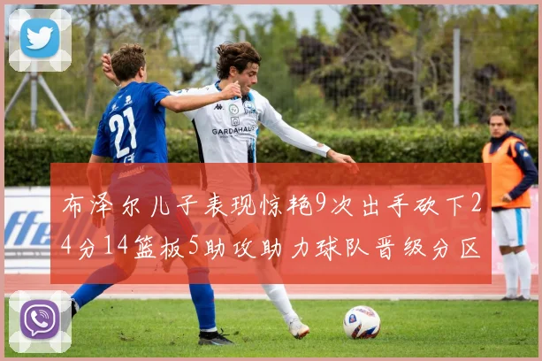 布泽尔儿子表现惊艳9次出手砍下24分14篮板5助攻助力球队晋级分区决赛