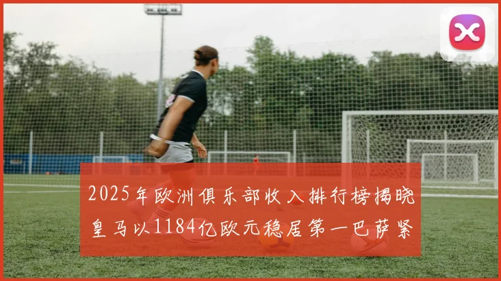 2025年欧洲俱乐部收入排行榜揭晓皇马以1184亿欧元稳居第一巴萨紧随其后